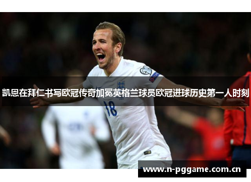 凯恩在拜仁书写欧冠传奇加冕英格兰球员欧冠进球历史第一人时刻