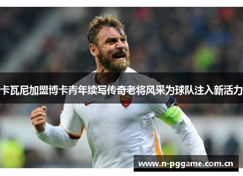 卡瓦尼加盟博卡青年续写传奇老将风采为球队注入新活力